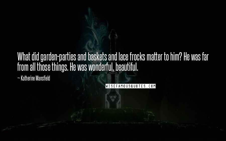 Katherine Mansfield quotes: What did garden-parties and baskets and lace frocks matter to him? He was far from all those things. He was wonderful, beautiful. Katherine Mansfield quotes: What did garden-parties and baskets and lace frocks matter to him? He was far from all those things. He was wonderful, beautiful.