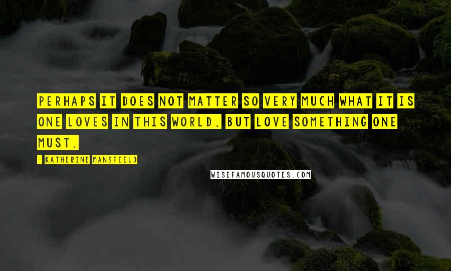Katherine Mansfield quotes: Perhaps it does not matter so very much what it is one loves in this world. But love something one must. Katherine Mansfield quotes: Perhaps it does not matter so very much what it is one loves in this world. But love something one must.