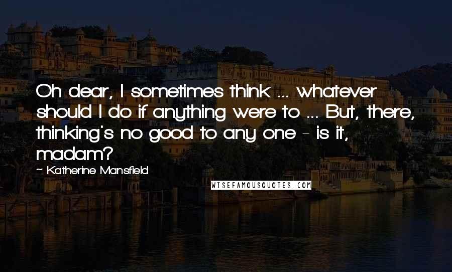 Katherine Mansfield quotes: Oh dear, I sometimes think ... whatever should I do if anything were to ... But, there, thinking's no good to any one - is it, madam? Katherine Mansfield quotes: Oh dear, I sometimes think ... whatever should I do if anything were to ... But, there, thinking's no good to any one - is it, madam?