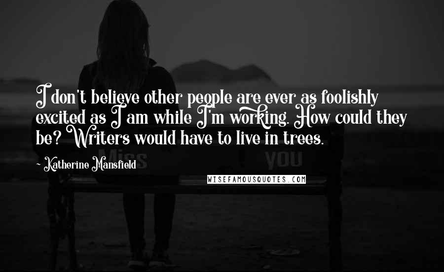 Katherine Mansfield quotes: I don't believe other people are ever as foolishly excited as I am while I'm working. How could they be? Writers would have to live in trees. Katherine Mansfield quotes: I don't believe other people are ever as foolishly excited as I am while I'm working. How could they be? Writers would have to live in trees.