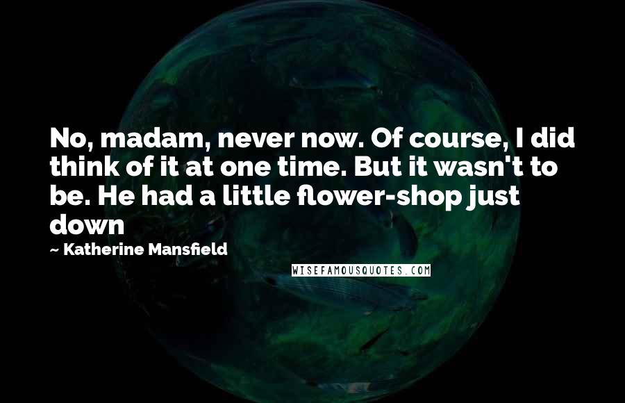 Katherine Mansfield quotes: No, madam, never now. Of course, I did think of it at one time. But it wasn't to be. He had a little flower-shop just down Katherine Mansfield quotes: No, madam, never now. Of course, I did think of it at one time. But it wasn't to be. He had a little flower-shop just down