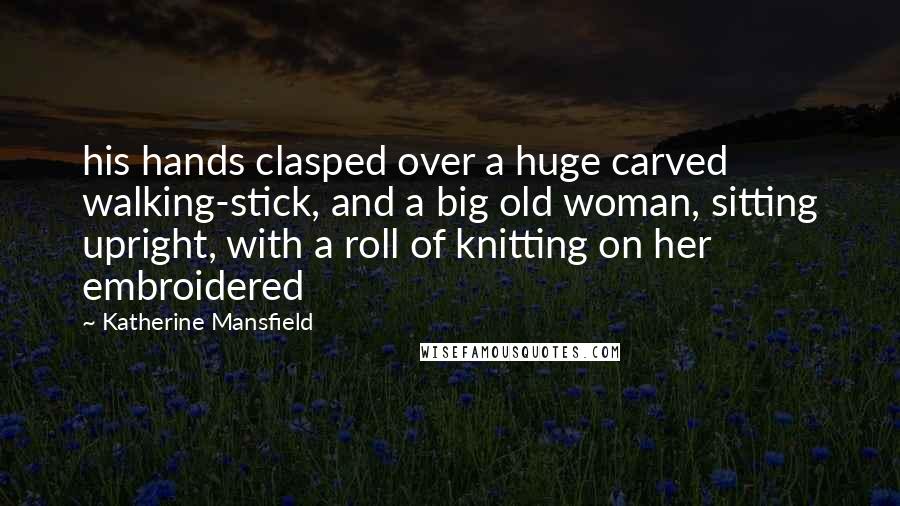 Katherine Mansfield quotes: his hands clasped over a huge carved walking-stick, and a big old woman, sitting upright, with a roll of knitting on her embroidered Katherine Mansfield quotes: his hands clasped over a huge carved walking-stick, and a big old woman, sitting upright, with a roll of knitting on her embroidered