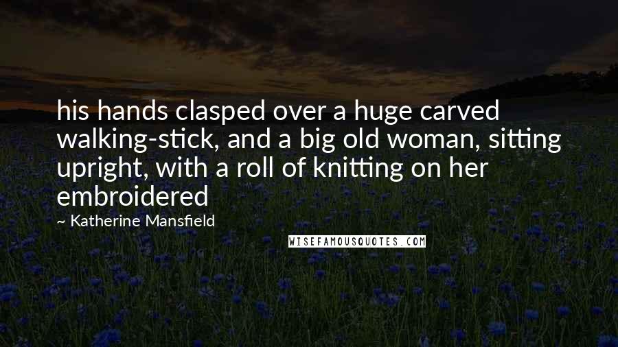 Katherine Mansfield quotes: his hands clasped over a huge carved walking-stick, and a big old woman, sitting upright, with a roll of knitting on her embroidered