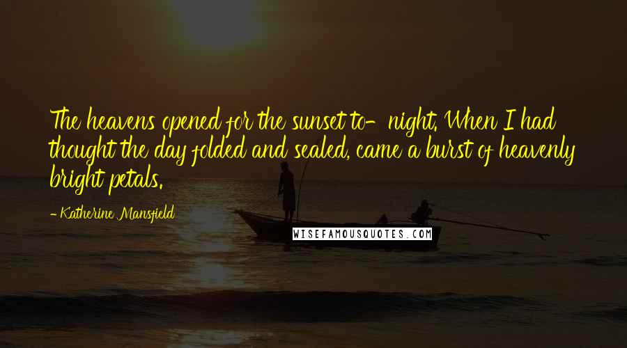 Katherine Mansfield quotes: The heavens opened for the sunset to-night. When I had thought the day folded and sealed, came a burst of heavenly bright petals. Katherine Mansfield quotes: The heavens opened for the sunset to-night. When I had thought the day folded and sealed, came a burst of heavenly bright petals.