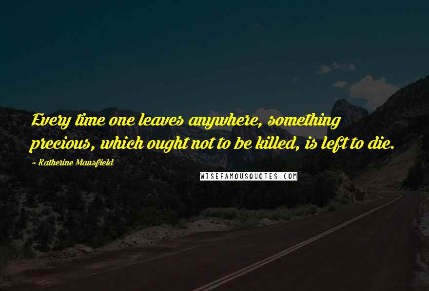 Katherine Mansfield quotes: Every time one leaves anywhere, something precious, which ought not to be killed, is left to die.