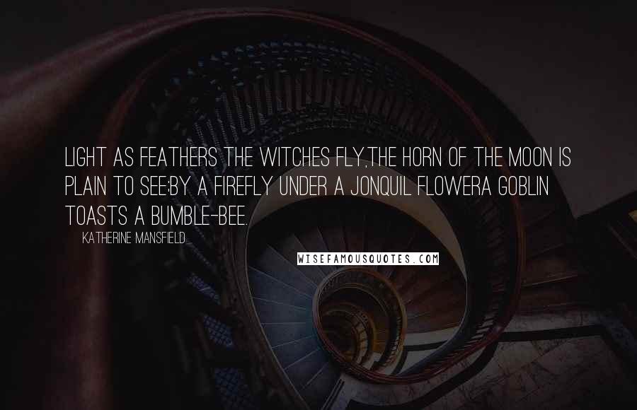 Katherine Mansfield quotes: Light as feathers the witches fly,The horn of the moon is plain to see;By a firefly under a jonquil flowerA goblin toasts a bumble-bee. Katherine Mansfield quotes: Light as feathers the witches fly,The horn of the moon is plain to see;By a firefly under a jonquil flowerA goblin toasts a bumble-bee.