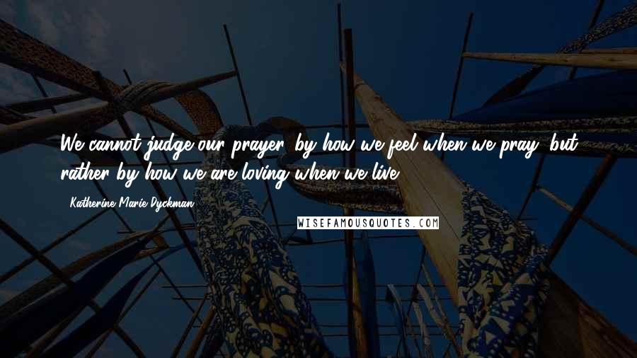 Katherine Marie Dyckman quotes: We cannot judge our prayer...by how we feel when we pray, but rather by how we are loving when we live.