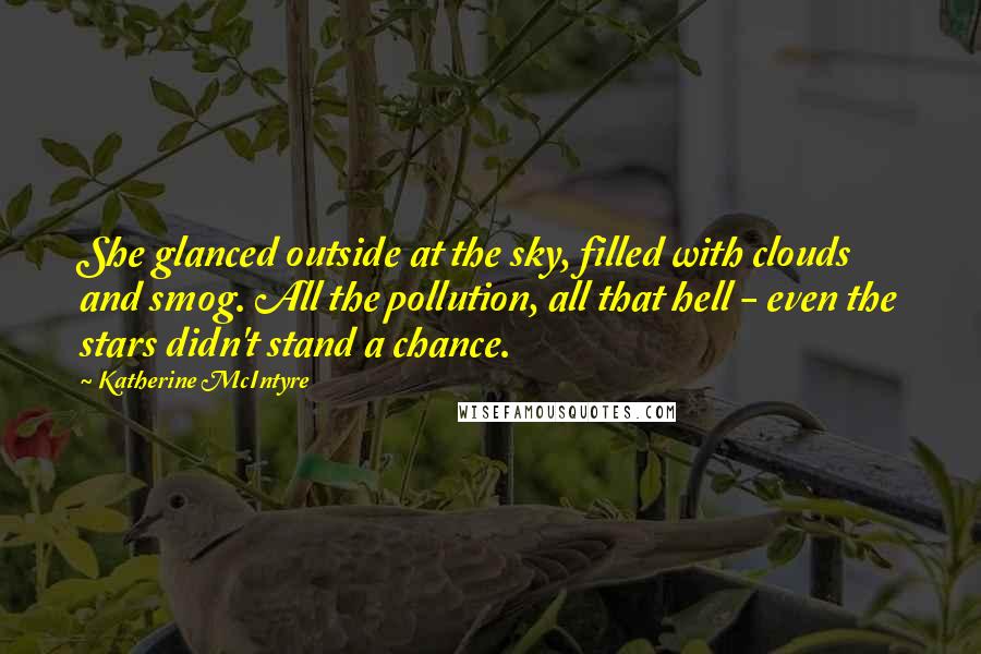 Katherine McIntyre quotes: She glanced outside at the sky, filled with clouds and smog. All the pollution, all that hell - even the stars didn't stand a chance. Katherine McIntyre quotes: She glanced outside at the sky, filled with clouds and smog. All the pollution, all that hell - even the stars didn't stand a chance.