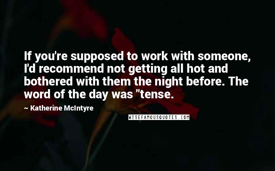 Katherine McIntyre quotes: If you're supposed to work with someone, I'd recommend not getting all hot and bothered with them the night before. The word of the day was "tense. Katherine McIntyre quotes: If you're supposed to work with someone, I'd recommend not getting all hot and bothered with them the night before. The word of the day was "tense.