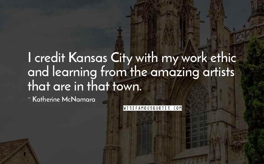 Katherine McNamara quotes: I credit Kansas City with my work ethic and learning from the amazing artists that are in that town.