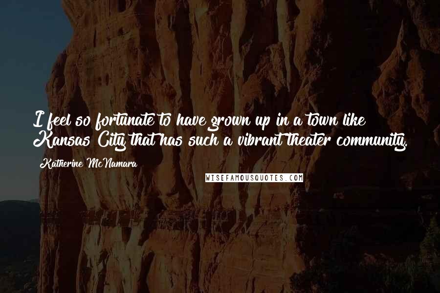 Katherine McNamara quotes: I feel so fortunate to have grown up in a town like Kansas City that has such a vibrant theater community.