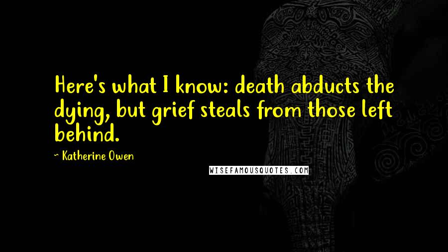 Katherine Owen quotes: Here's what I know: death abducts the dying, but grief steals from those left behind. Katherine Owen quotes: Here's what I know: death abducts the dying, but grief steals from those left behind.