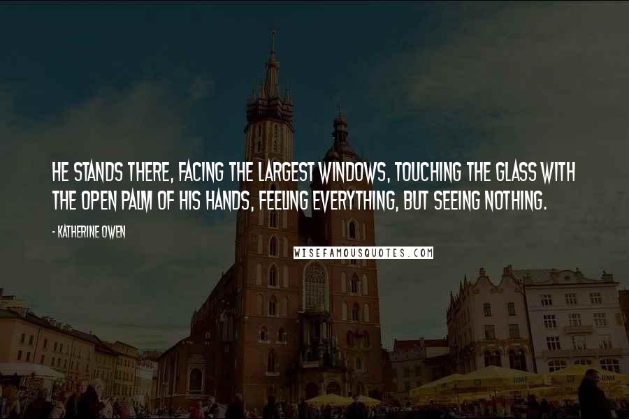 Katherine Owen quotes: He stands there, facing the largest windows, touching the glass with the open palm of his hands, feeling everything, but seeing nothing. Katherine Owen quotes: He stands there, facing the largest windows, touching the glass with the open palm of his hands, feeling everything, but seeing nothing.
