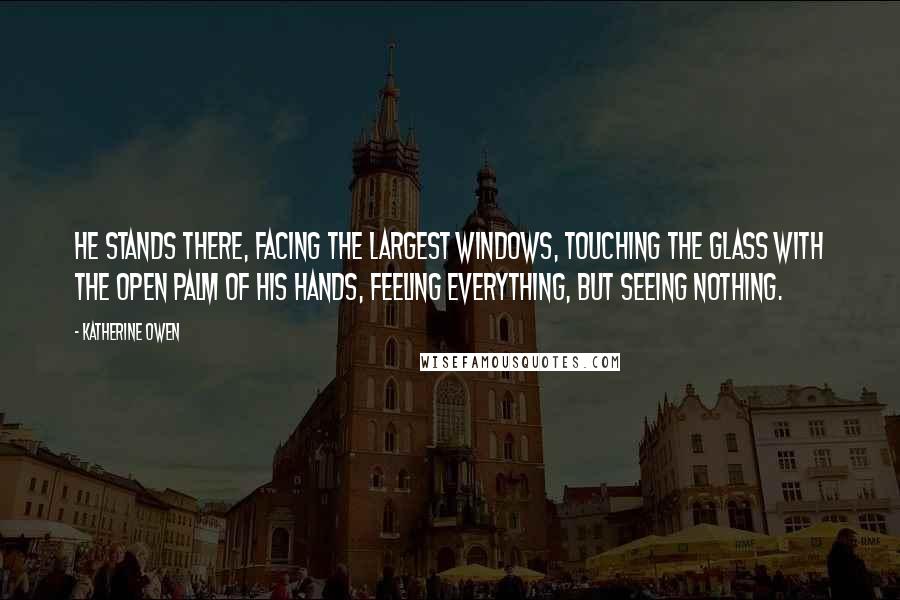 Katherine Owen quotes: He stands there, facing the largest windows, touching the glass with the open palm of his hands, feeling everything, but seeing nothing.