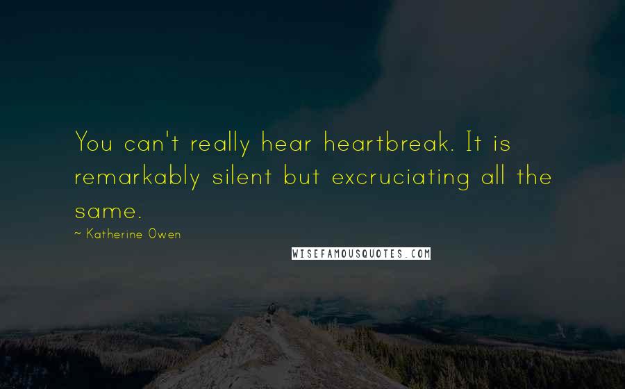 Katherine Owen quotes: You can't really hear heartbreak. It is remarkably silent but excruciating all the same. Katherine Owen quotes: You can't really hear heartbreak. It is remarkably silent but excruciating all the same.