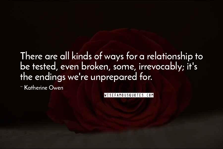 Katherine Owen quotes: There are all kinds of ways for a relationship to be tested, even broken, some, irrevocably; it's the endings we're unprepared for. Katherine Owen quotes: There are all kinds of ways for a relationship to be tested, even broken, some, irrevocably; it's the endings we're unprepared for.