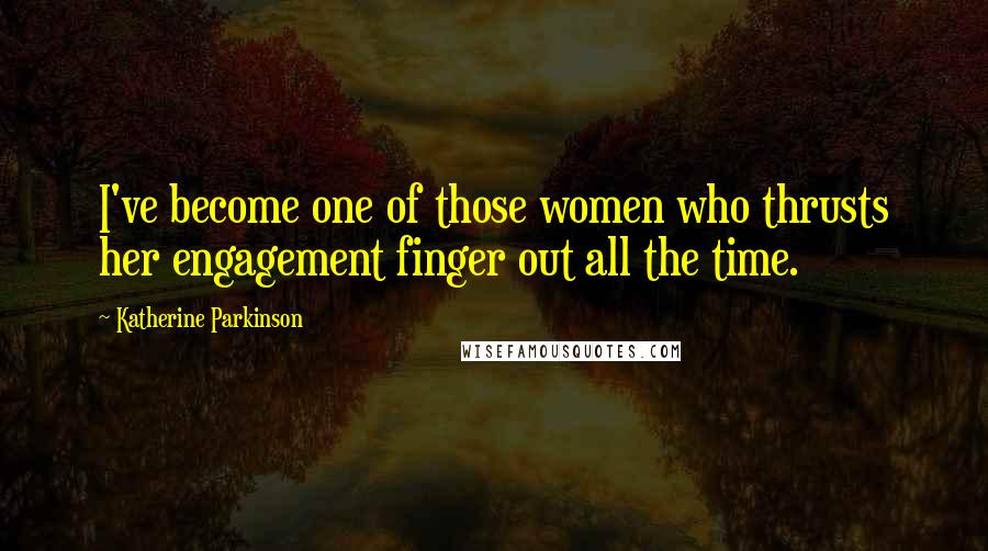 Katherine Parkinson quotes: I've become one of those women who thrusts her engagement finger out all the time.