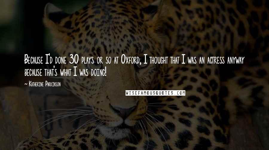 Katherine Parkinson quotes: Because I'd done 30 plays or so at Oxford, I thought that I was an actress anyway because that's what I was doing!