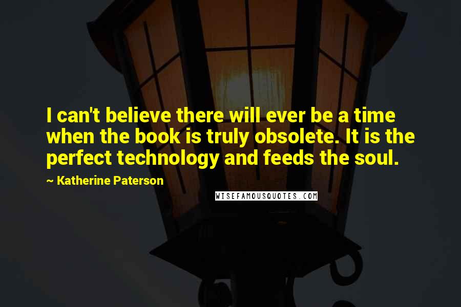 Katherine Paterson quotes: I can't believe there will ever be a time when the book is truly obsolete. It is the perfect technology and feeds the soul. Katherine Paterson quotes: I can't believe there will ever be a time when the book is truly obsolete. It is the perfect technology and feeds the soul.