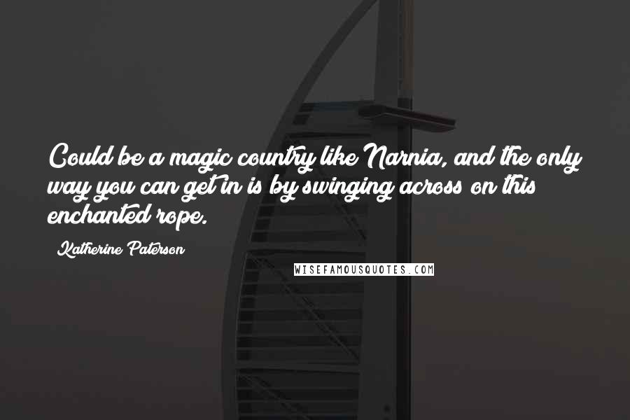 Katherine Paterson quotes: Could be a magic country like Narnia, and the only way you can get in is by swinging across on this enchanted rope. Katherine Paterson quotes: Could be a magic country like Narnia, and the only way you can get in is by swinging across on this enchanted rope.