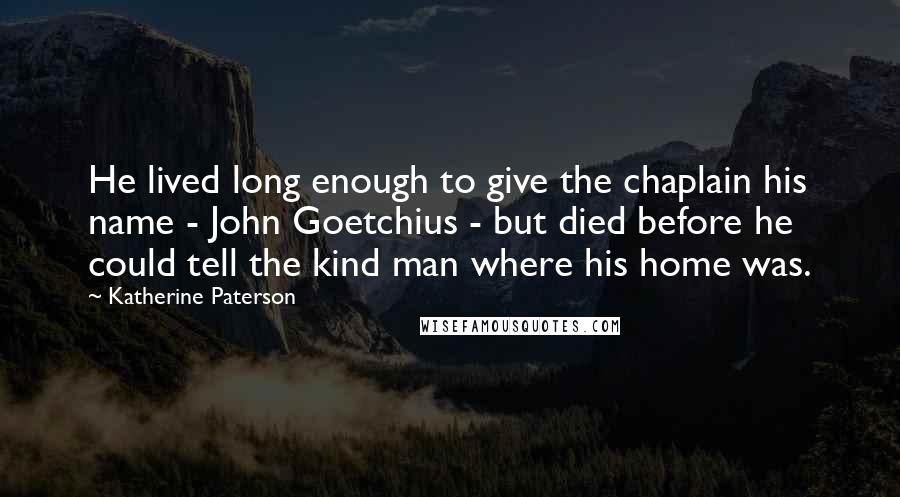 Katherine Paterson quotes: He lived long enough to give the chaplain his name - John Goetchius - but died before he could tell the kind man where his home was. Katherine Paterson quotes: He lived long enough to give the chaplain his name - John Goetchius - but died before he could tell the kind man where his home was.