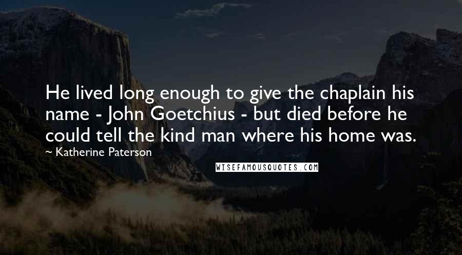 Katherine Paterson quotes: He lived long enough to give the chaplain his name - John Goetchius - but died before he could tell the kind man where his home was.