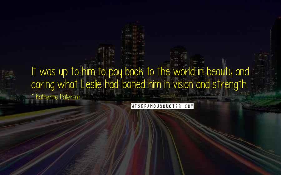Katherine Paterson quotes: It was up to him to pay back to the world in beauty and caring what Leslie had loaned him in vision and strength. Katherine Paterson quotes: It was up to him to pay back to the world in beauty and caring what Leslie had loaned him in vision and strength.