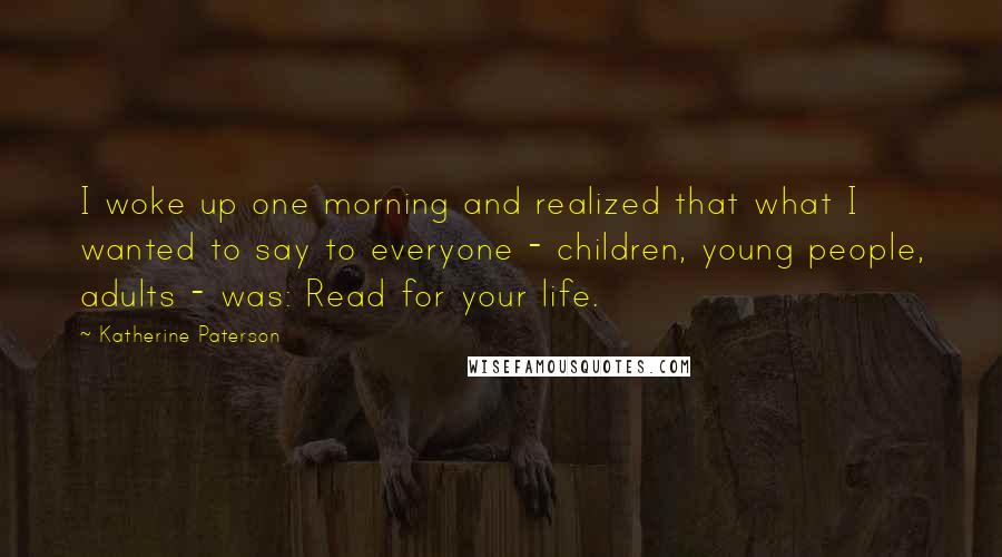 Katherine Paterson quotes: I woke up one morning and realized that what I wanted to say to everyone - children, young people, adults - was: Read for your life.