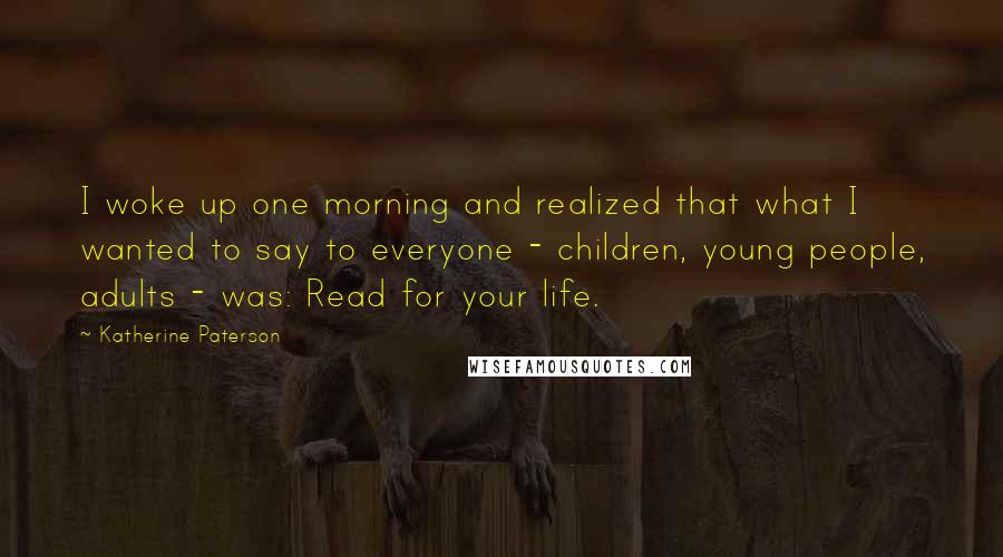 Katherine Paterson quotes: I woke up one morning and realized that what I wanted to say to everyone - children, young people, adults - was: Read for your life. Katherine Paterson quotes: I woke up one morning and realized that what I wanted to say to everyone - children, young people, adults - was: Read for your life.