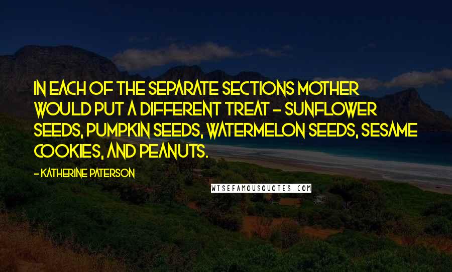Katherine Paterson quotes: In each of the separate sections Mother would put a different treat - sunflower seeds, pumpkin seeds, watermelon seeds, sesame cookies, and peanuts. Katherine Paterson quotes: In each of the separate sections Mother would put a different treat - sunflower seeds, pumpkin seeds, watermelon seeds, sesame cookies, and peanuts.