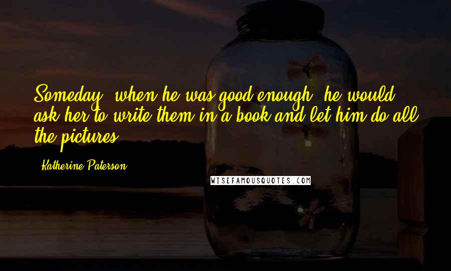 Katherine Paterson quotes: Someday, when he was good enough, he would ask her to write them in a book and let him do all the pictures. Katherine Paterson quotes: Someday, when he was good enough, he would ask her to write them in a book and let him do all the pictures.