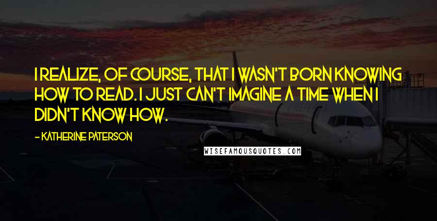 Katherine Paterson quotes: I realize, of course, that I wasn't born knowing how to read. I just can't imagine a time when I didn't know how.