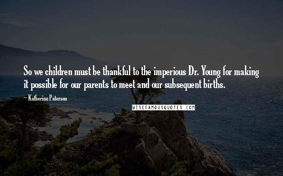 Katherine Paterson quotes: So we children must be thankful to the imperious Dr. Young for making it possible for our parents to meet and our subsequent births. Katherine Paterson quotes: So we children must be thankful to the imperious Dr. Young for making it possible for our parents to meet and our subsequent births.