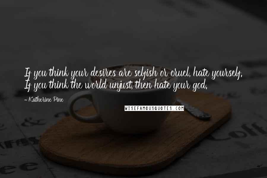 Katherine Pine quotes: If you think your desires are selfish or cruel, hate yourself. If you think the world unjust, then hate your god.