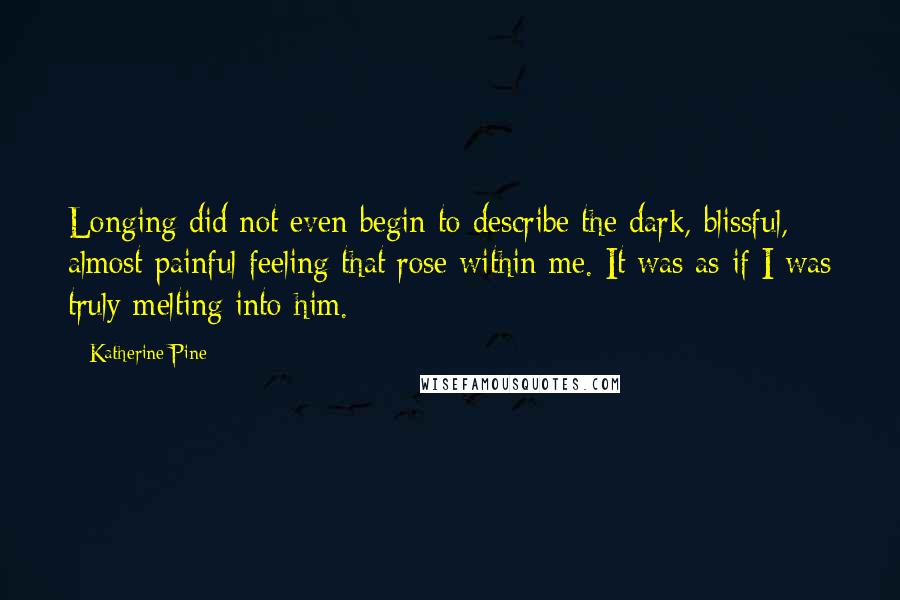 Katherine Pine quotes: Longing did not even begin to describe the dark, blissful, almost painful feeling that rose within me. It was as if I was truly melting into him. Katherine Pine quotes: Longing did not even begin to describe the dark, blissful, almost painful feeling that rose within me. It was as if I was truly melting into him.