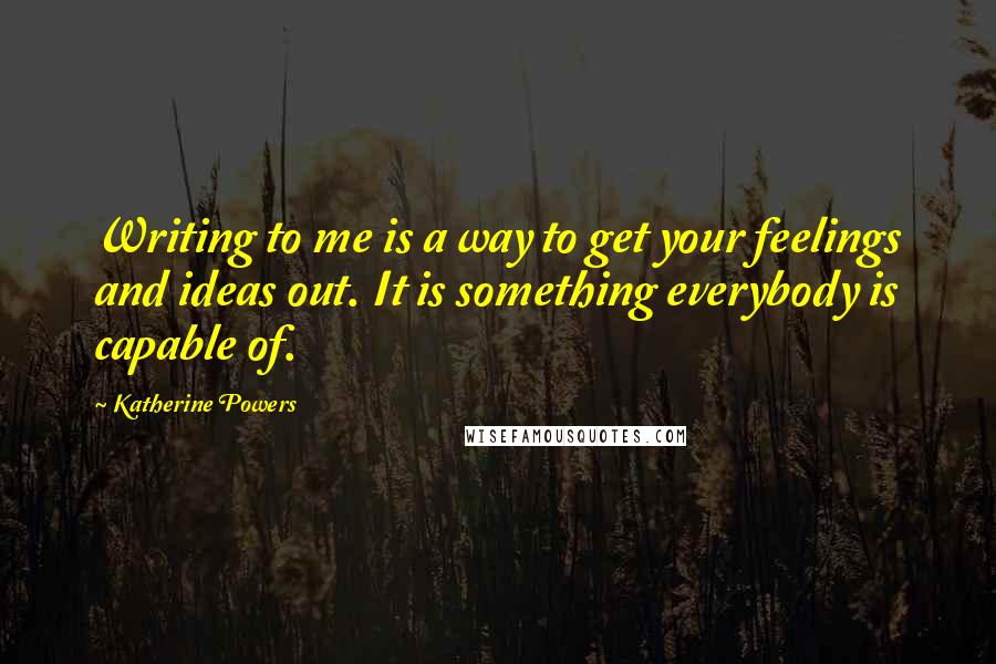 Katherine Powers quotes: Writing to me is a way to get your feelings and ideas out. It is something everybody is capable of.