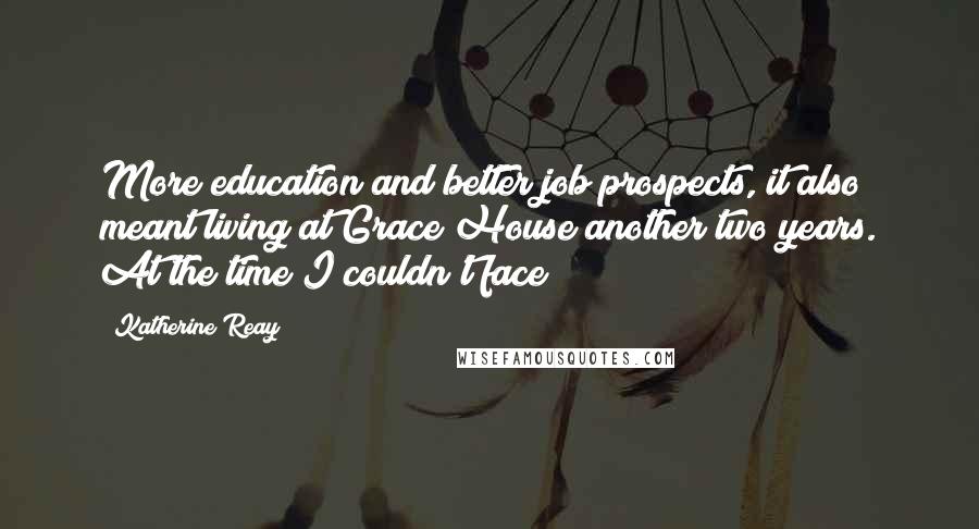 Katherine Reay quotes: More education and better job prospects, it also meant living at Grace House another two years. At the time I couldn't face