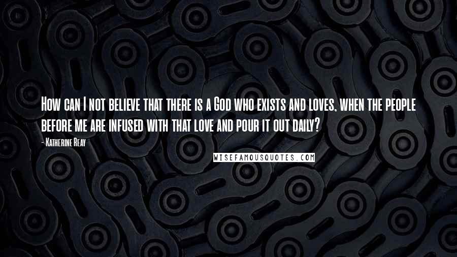 Katherine Reay quotes: How can I not believe that there is a God who exists and loves, when the people before me are infused with that love and pour it out daily?