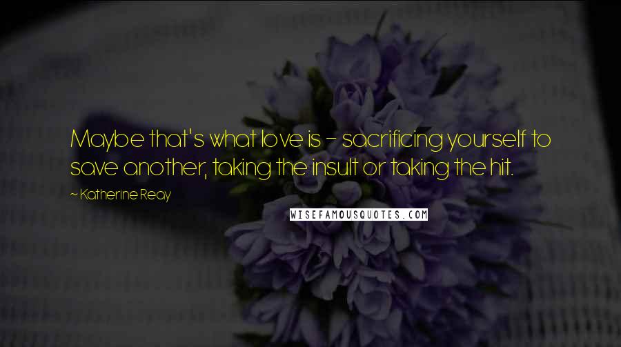 Katherine Reay quotes: Maybe that's what love is - sacrificing yourself to save another, taking the insult or taking the hit.