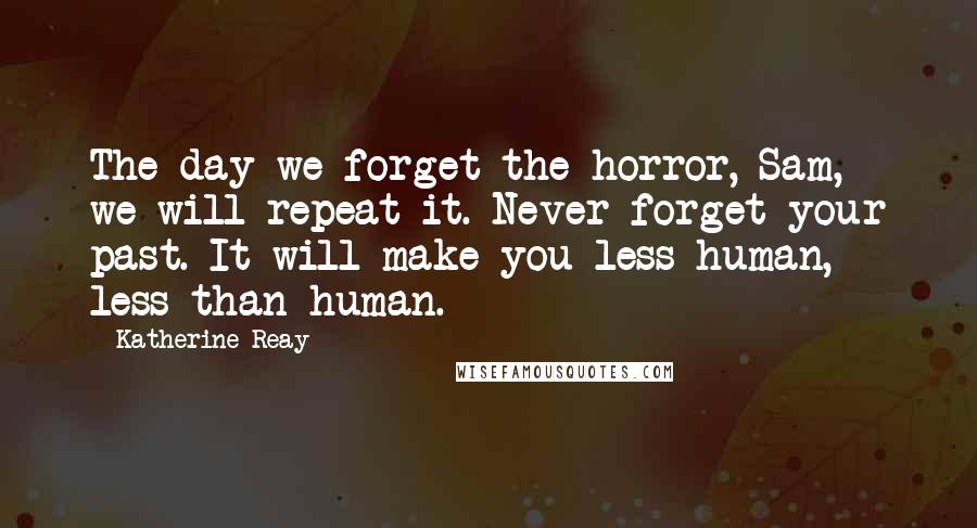 Katherine Reay quotes: The day we forget the horror, Sam, we will repeat it. Never forget your past. It will make you less human, less than human.
