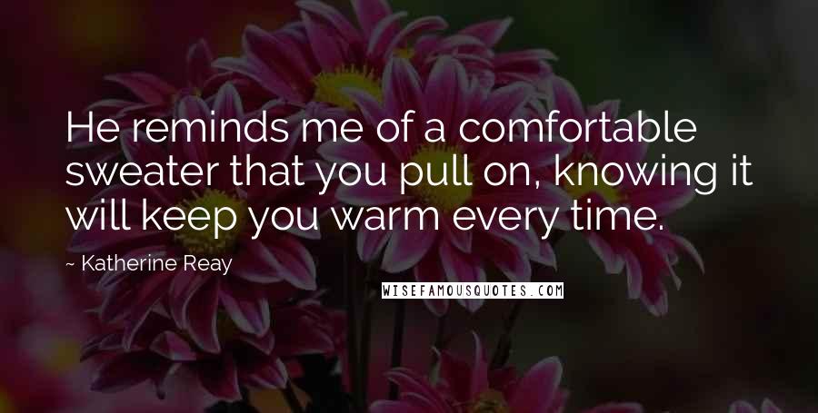 Katherine Reay quotes: He reminds me of a comfortable sweater that you pull on, knowing it will keep you warm every time.