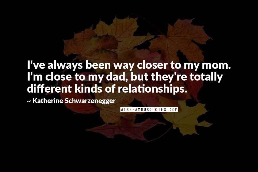 Katherine Schwarzenegger quotes: I've always been way closer to my mom. I'm close to my dad, but they're totally different kinds of relationships. Katherine Schwarzenegger quotes: I've always been way closer to my mom. I'm close to my dad, but they're totally different kinds of relationships.