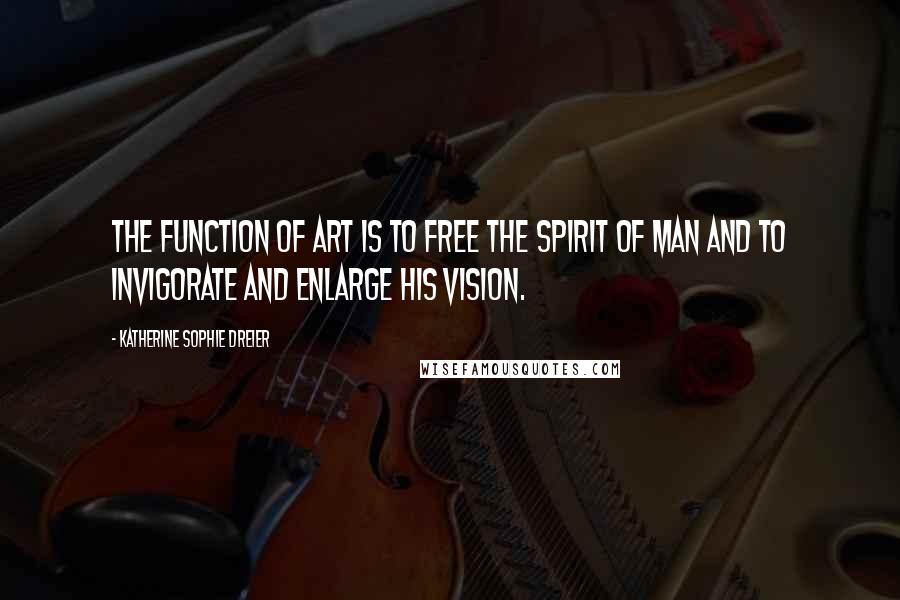 Katherine Sophie Dreier quotes: The function of art is to free the spirit of man and to invigorate and enlarge his vision.
