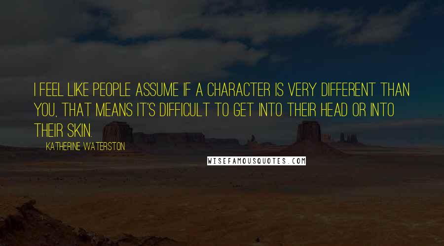Katherine Waterston quotes: I feel like people assume if a character is very different than you, that means it's difficult to get into their head or into their skin. Katherine Waterston quotes: I feel like people assume if a character is very different than you, that means it's difficult to get into their head or into their skin.