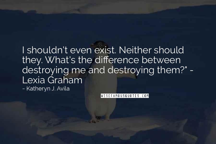 Katheryn J. Avila quotes: I shouldn't even exist. Neither should they. What's the difference between destroying me and destroying them?" - Lexia Graham Katheryn J. Avila quotes: I shouldn't even exist. Neither should they. What's the difference between destroying me and destroying them?" - Lexia Graham