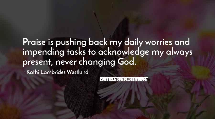 Kathi Lambrides Westlund quotes: Praise is pushing back my daily worries and impending tasks to acknowledge my always present, never changing God.