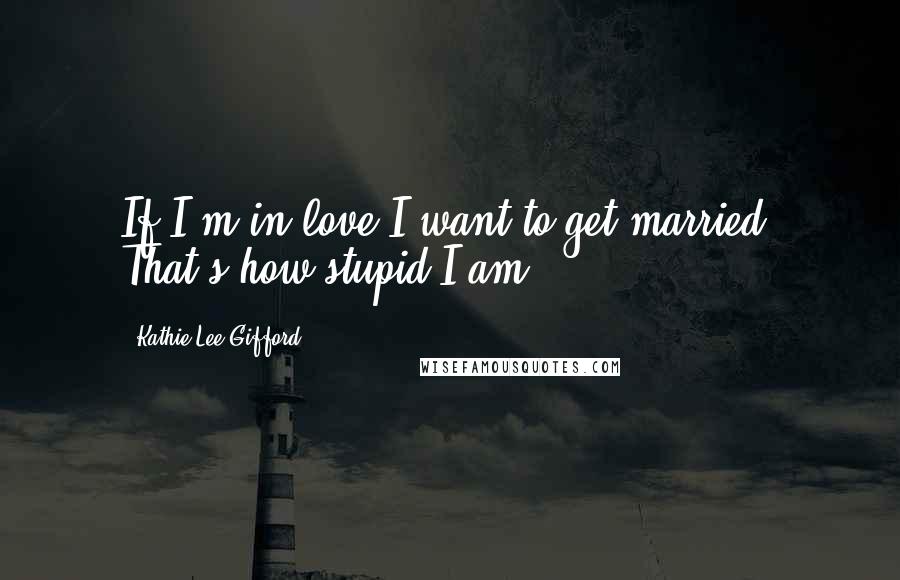 Kathie Lee Gifford quotes: If I'm in love I want to get married. That's how stupid I am.