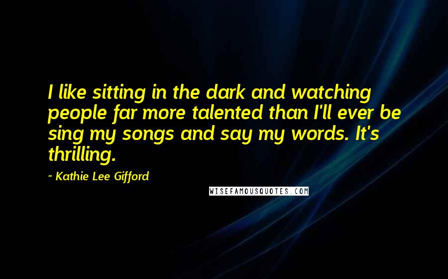 Kathie Lee Gifford quotes: I like sitting in the dark and watching people far more talented than I'll ever be sing my songs and say my words. It's thrilling. Kathie Lee Gifford quotes: I like sitting in the dark and watching people far more talented than I'll ever be sing my songs and say my words. It's thrilling.