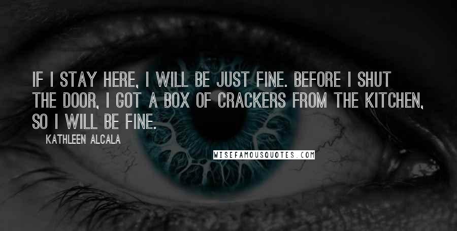 Kathleen Alcala quotes: If I stay here, I will be just fine. Before I shut the door, I got a box of crackers from the kitchen, so I will be fine. Kathleen Alcala quotes: If I stay here, I will be just fine. Before I shut the door, I got a box of crackers from the kitchen, so I will be fine.