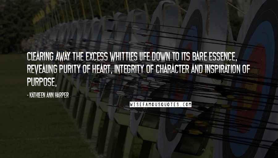 Kathleen Ann Harper quotes: Clearing away the excess whittles life down to its bare essence, revealing purity of heart, integrity of character and inspiration of purpose,